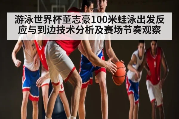 游泳世界杯董志豪100米蛙泳出发反应与到边技术分析及赛场节奏观察